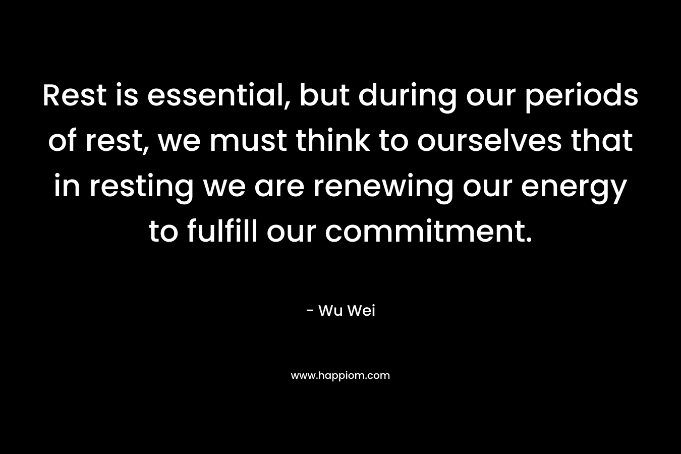 Rest is essential, but during our periods of rest, we must think to ourselves that in resting we are renewing our energy to fulfill our commitment. – Wu Wei
