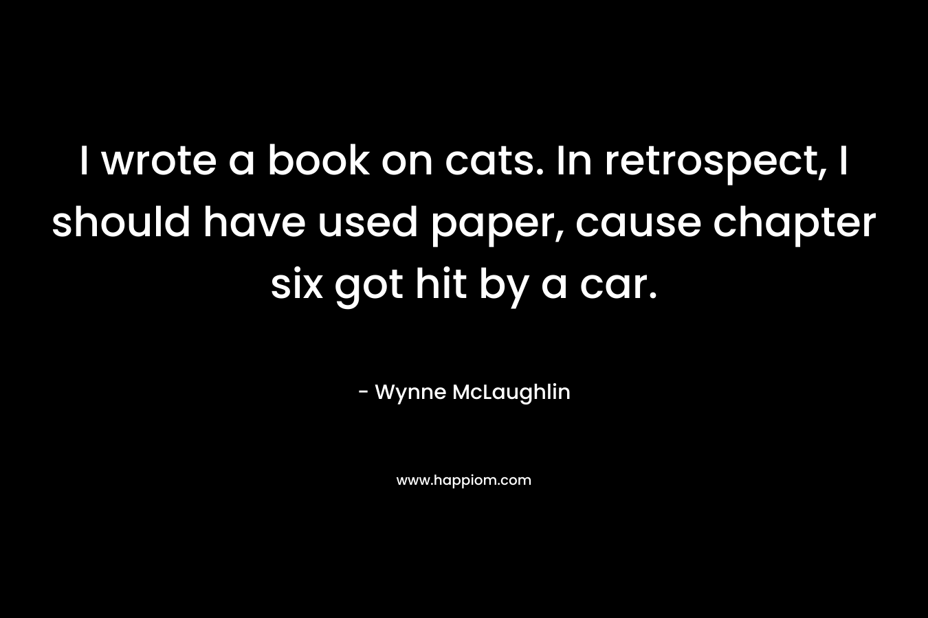 I wrote a book on cats. In retrospect, I should have used paper, cause chapter six got hit by a car. – Wynne McLaughlin