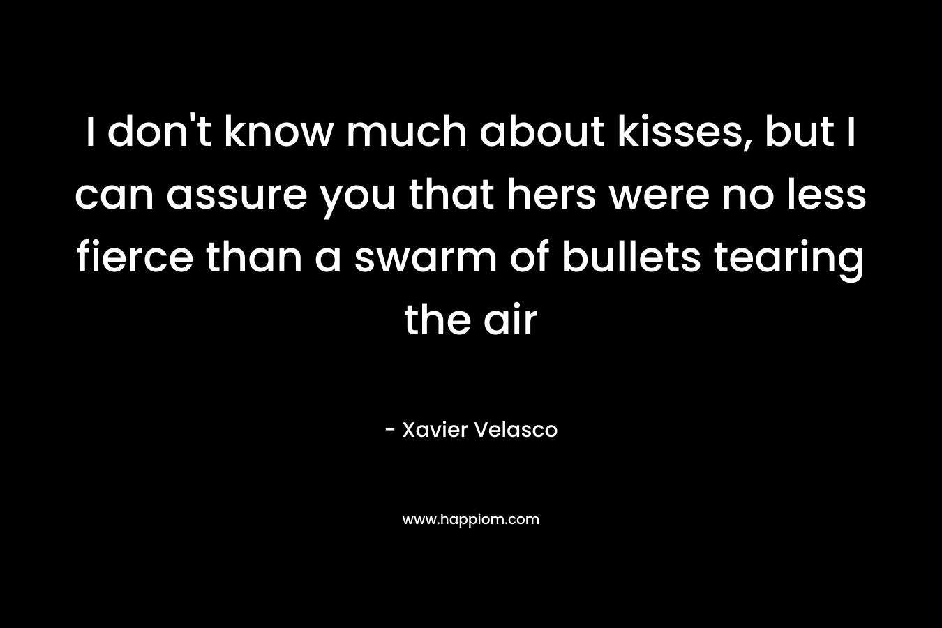 I don’t know much about kisses, but I can assure you that hers were no less fierce than a swarm of bullets tearing the air – Xavier Velasco
