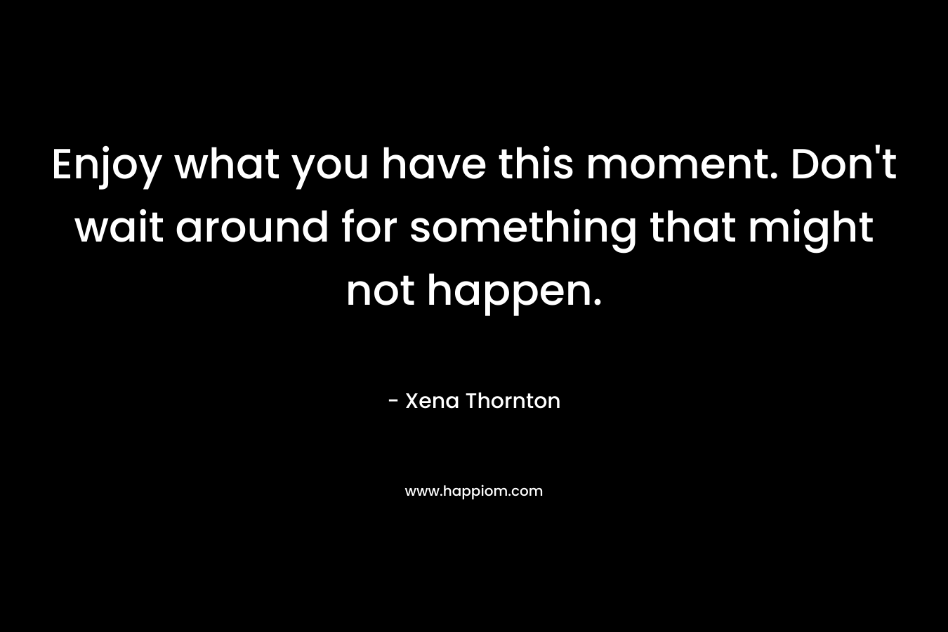 Enjoy what you have this moment. Don’t wait around for something that might not happen. – Xena Thornton