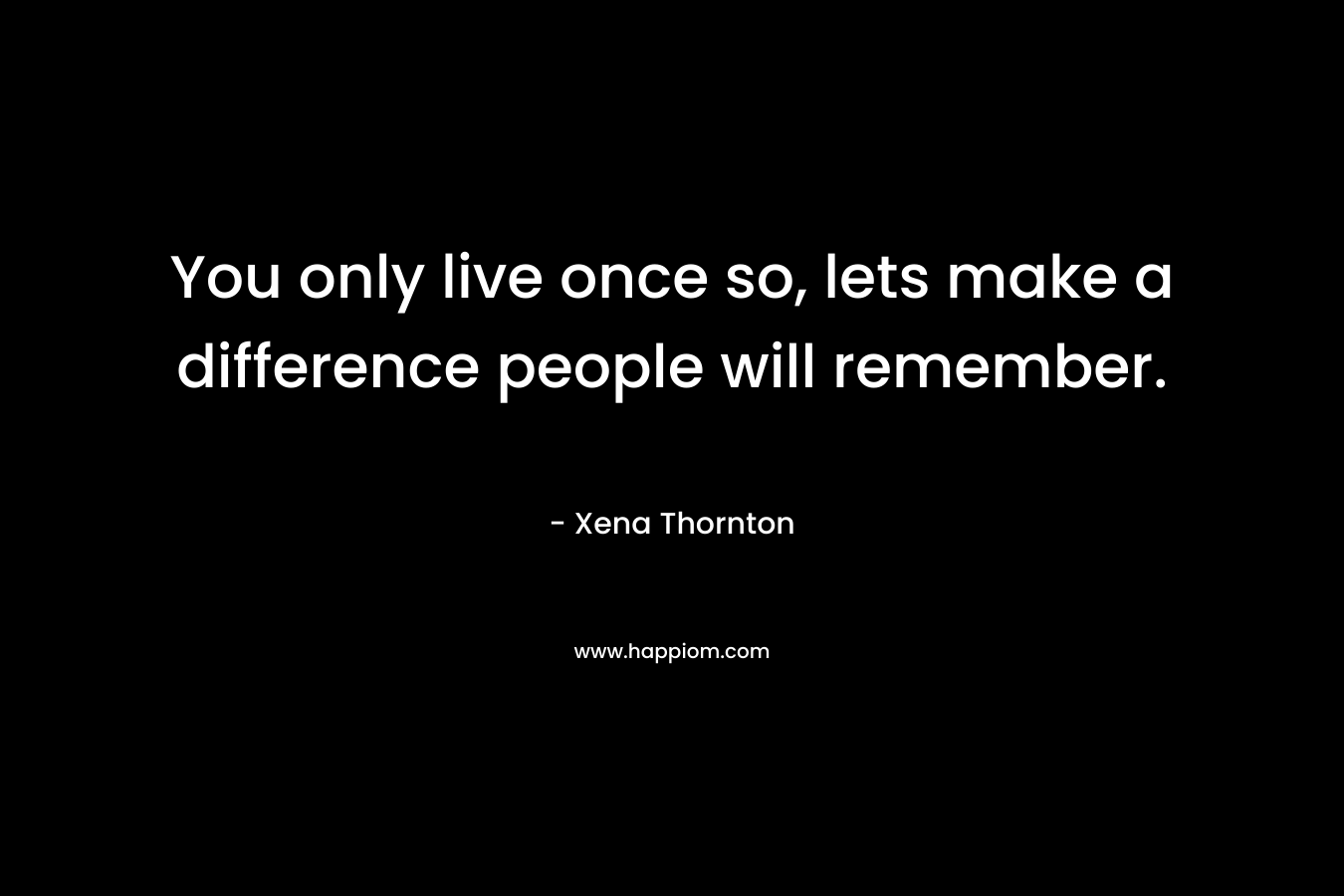 You only live once so, lets make a difference people will remember.