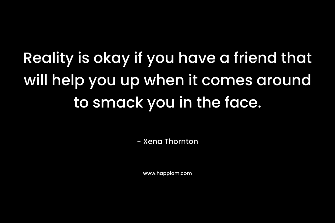 Reality is okay if you have a friend that will help you up when it comes around to smack you in the face. – Xena Thornton