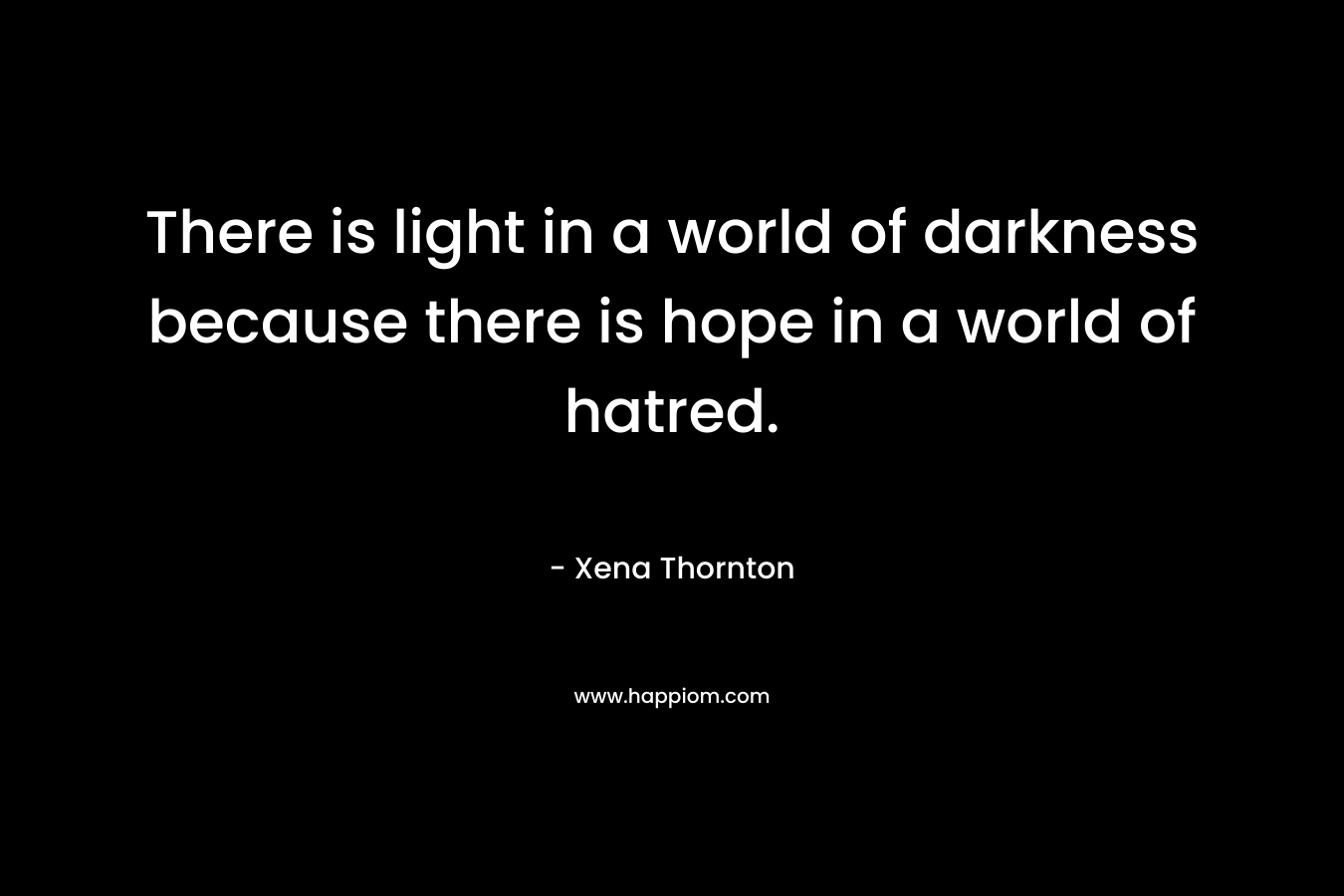 There is light in a world of darkness because there is hope in a world of hatred. – Xena Thornton