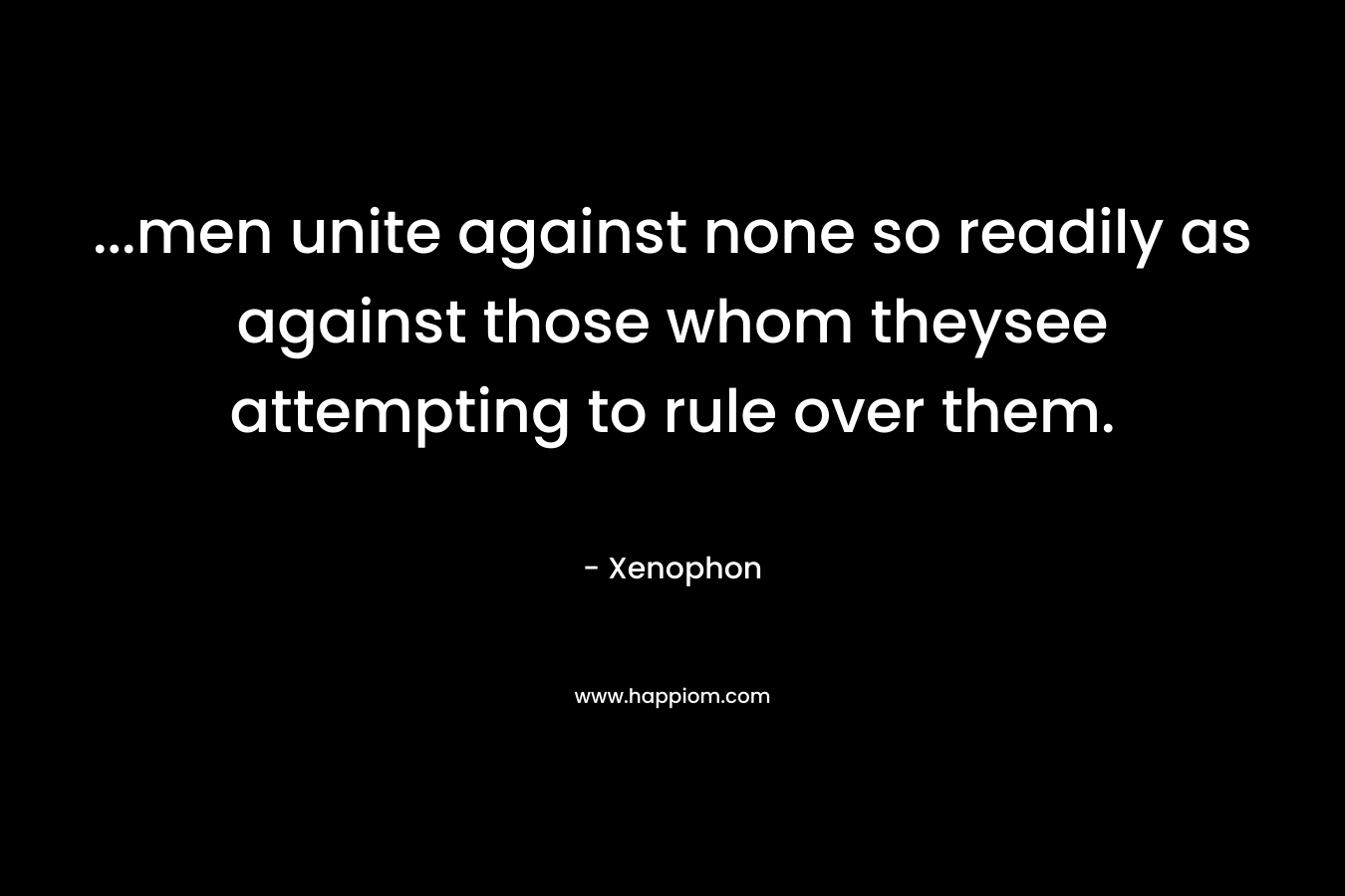 …men unite against none so readily as against those whom theysee attempting to rule over them. – Xenophon