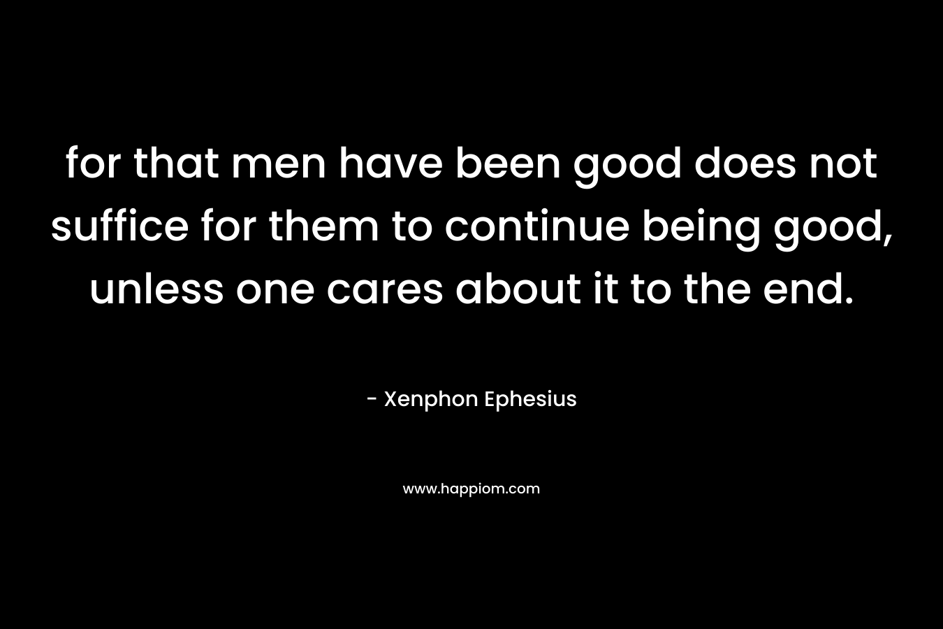 for that men have been good does not suffice for them to continue being good, unless one cares about it to the end. – Xenphon Ephesius