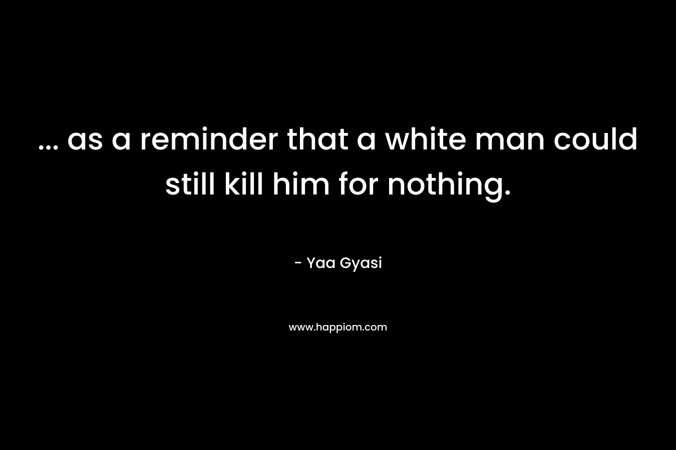 … as a reminder that a white man could still kill him for nothing. – Yaa Gyasi
