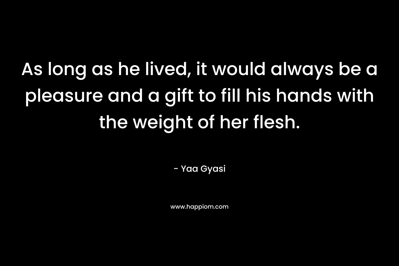 As long as he lived, it would always be a pleasure and a gift to fill his hands with the weight of her flesh. – Yaa Gyasi