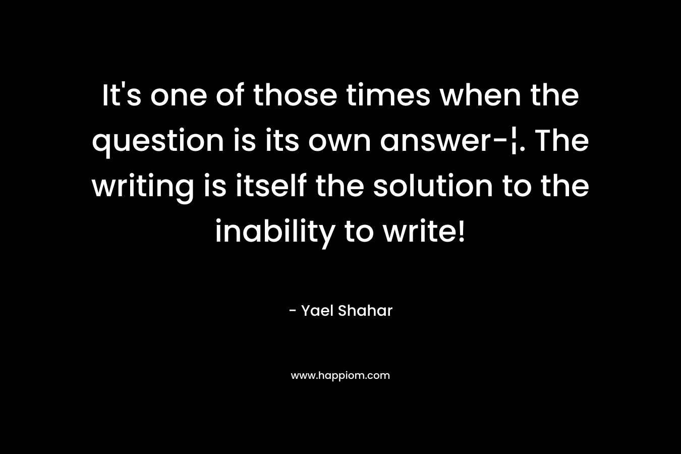 It's one of those times when the question is its own answer-¦. The writing is itself the solution to the inability to write!