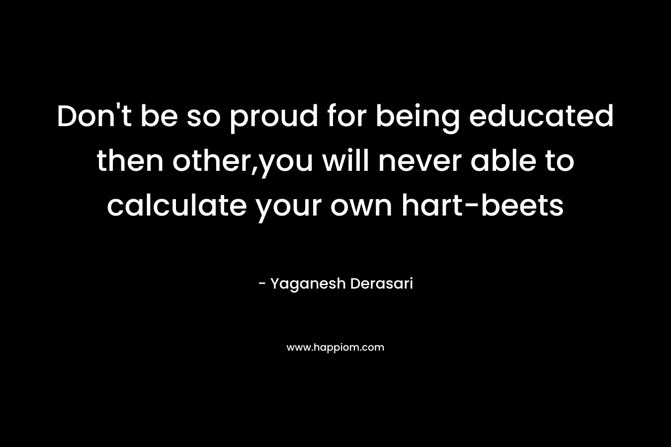 Don’t be so proud for being educated then other,you will never able to calculate your own hart-beets – Yaganesh Derasari