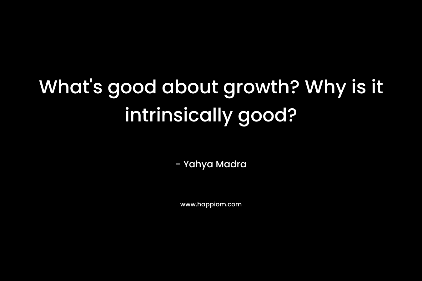 What’s good about growth? Why is it intrinsically good? – Yahya Madra