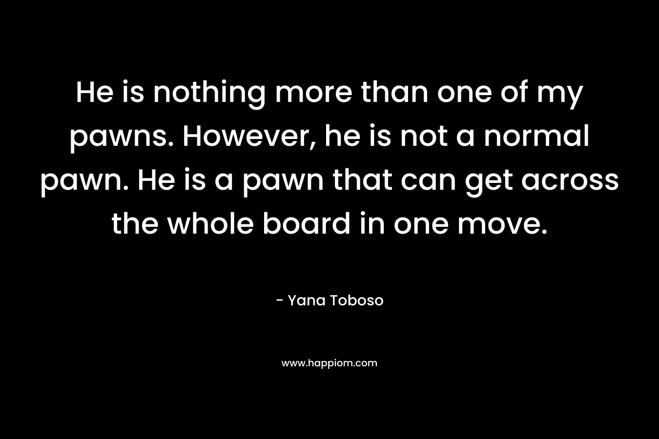 He is nothing more than one of my pawns. However, he is not a normal pawn. He is a pawn that can get across the whole board in one move. – Yana Toboso