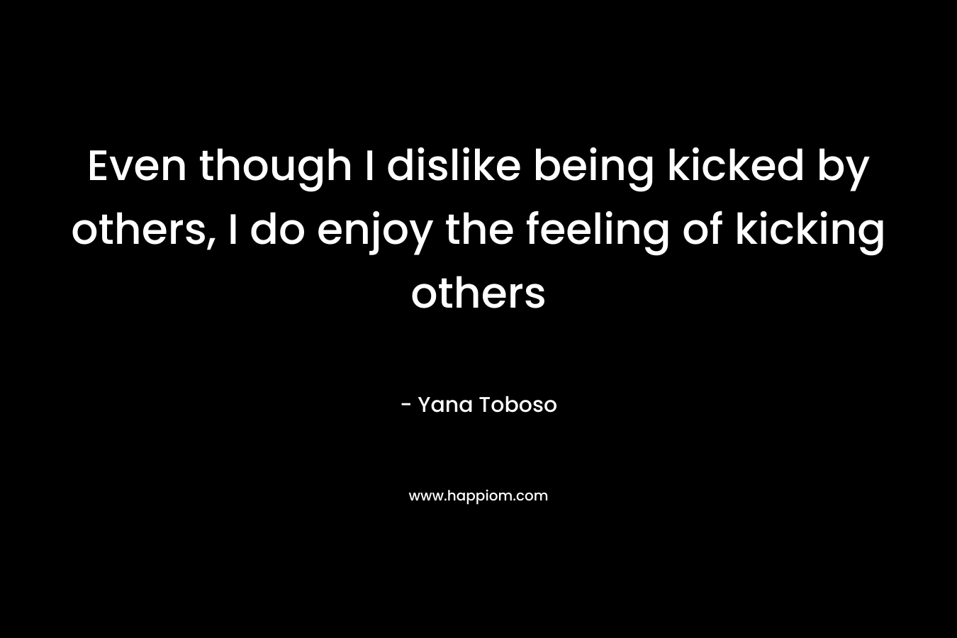 Even though I dislike being kicked by others, I do enjoy the feeling of kicking others