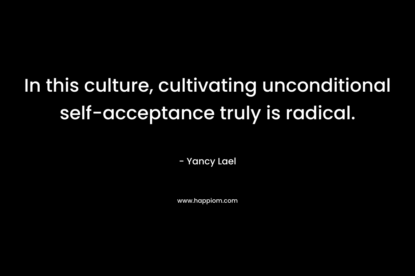 In this culture, cultivating unconditional self-acceptance truly is radical. – Yancy Lael