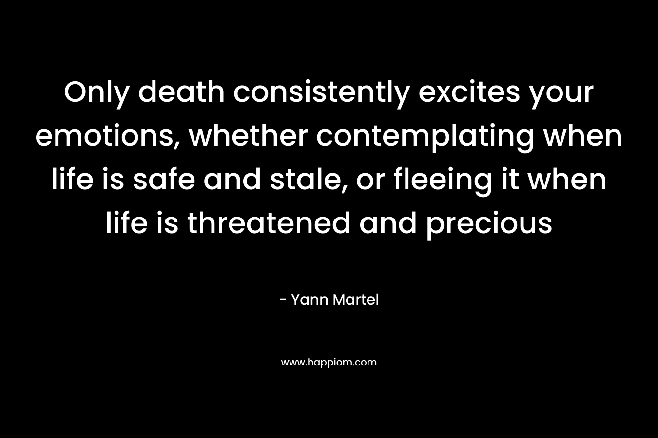 Only death consistently excites your emotions, whether contemplating when life is safe and stale, or fleeing it when life is threatened and precious – Yann Martel