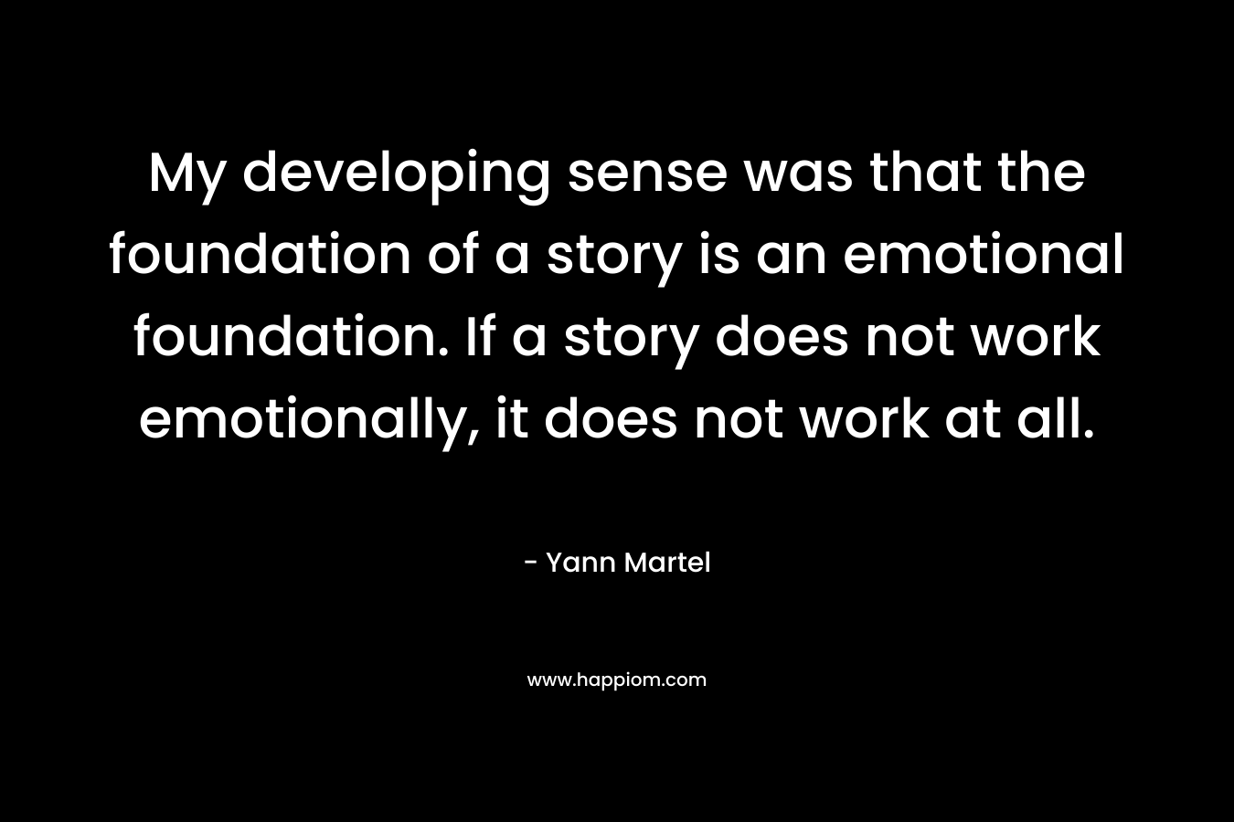 My developing sense was that the foundation of a story is an emotional foundation. If a story does not work emotionally, it does not work at all. – Yann Martel