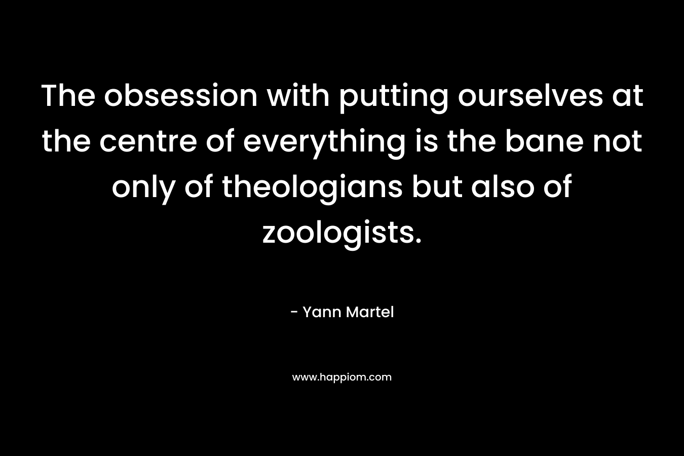 The obsession with putting ourselves at the centre of everything is the bane not only of theologians but also of zoologists. – Yann Martel
