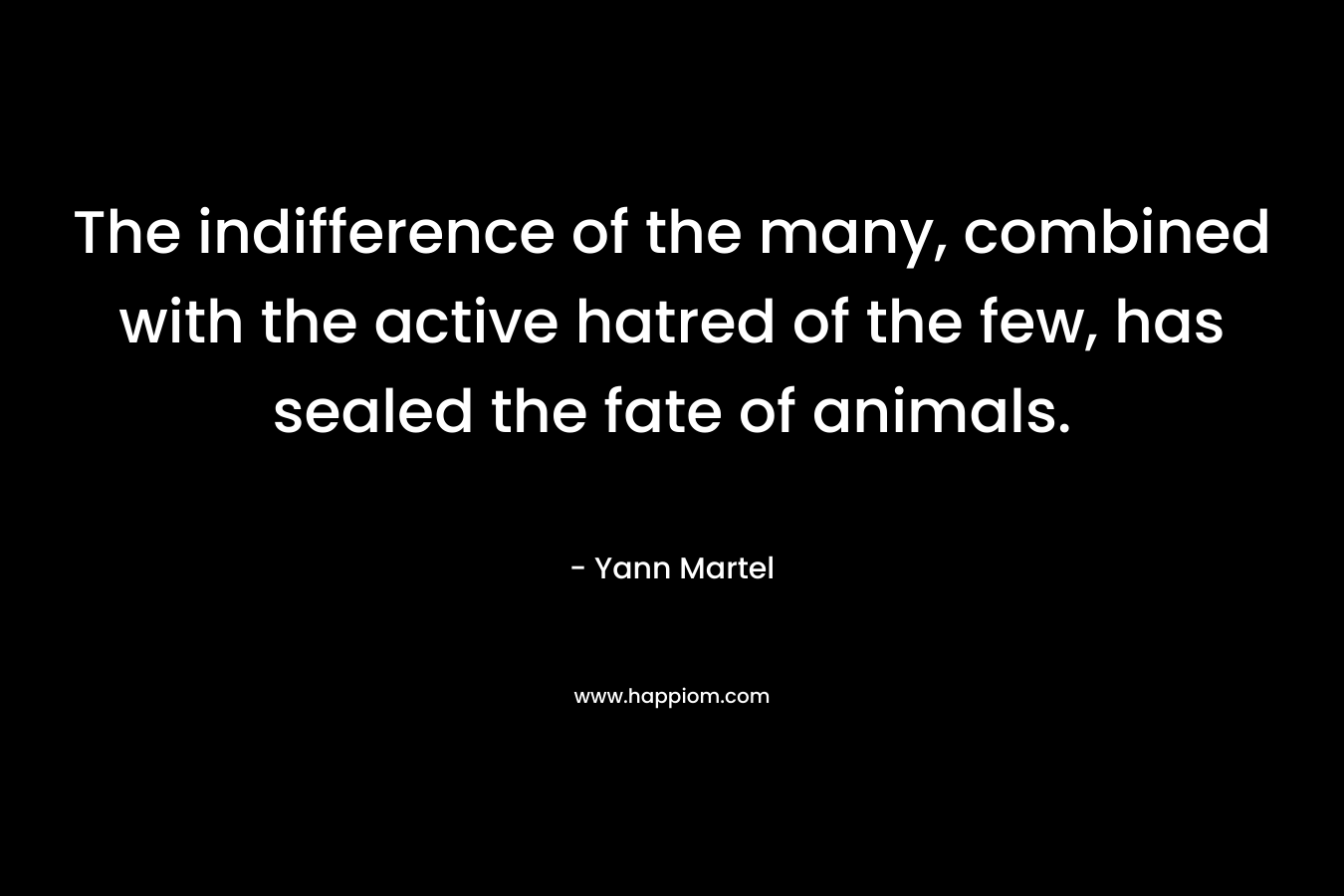 The indifference of the many, combined with the active hatred of the few, has sealed the fate of animals. – Yann Martel