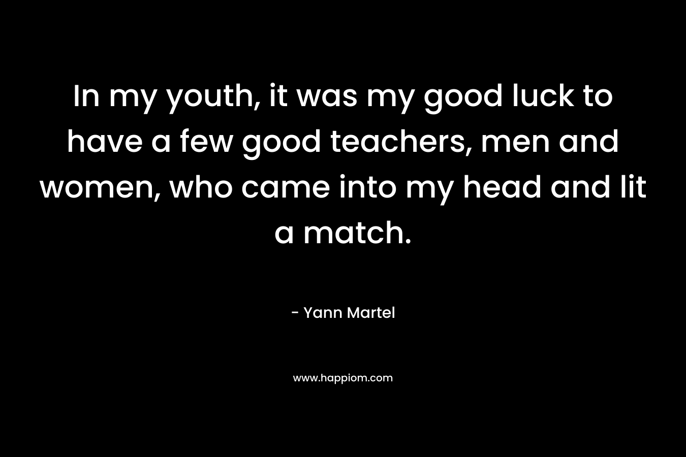 In my youth, it was my good luck to have a few good teachers, men and women, who came into my head and lit a match. – Yann Martel
