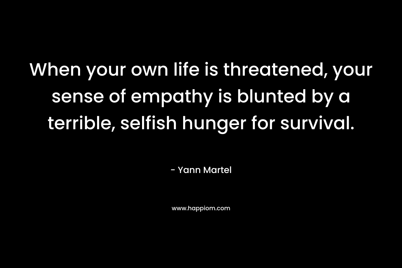 When your own life is threatened, your sense of empathy is blunted by a terrible, selfish hunger for survival. – Yann Martel