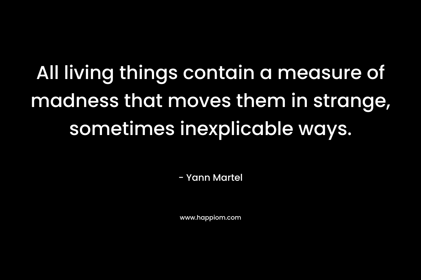 All living things contain a measure of madness that moves them in strange, sometimes inexplicable ways. – Yann Martel