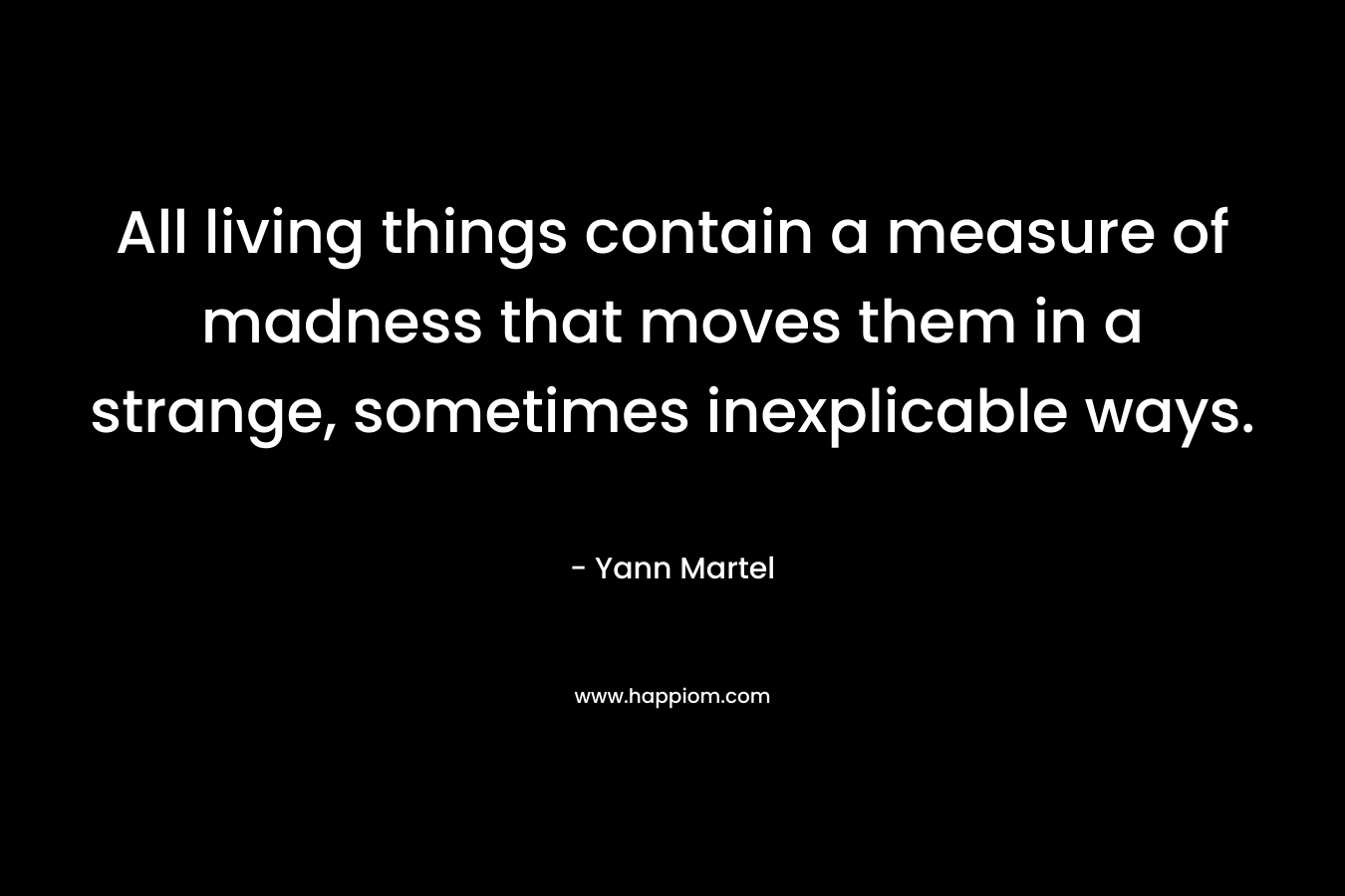 All living things contain a measure of madness that moves them in a strange, sometimes inexplicable ways. – Yann Martel