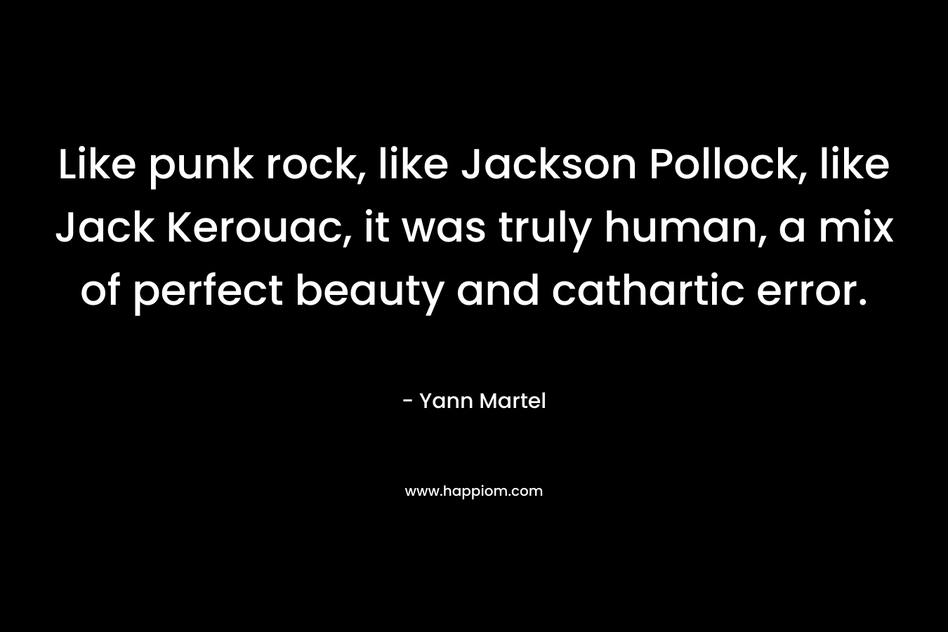 Like punk rock, like Jackson Pollock, like Jack Kerouac, it was truly human, a mix of perfect beauty and cathartic error. – Yann Martel