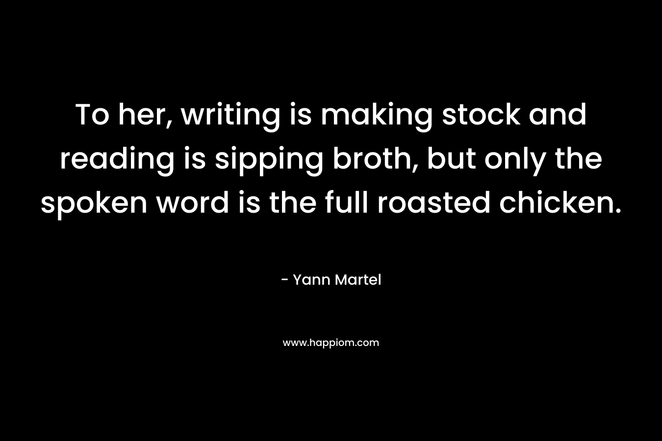 To her, writing is making stock and reading is sipping broth, but only the spoken word is the full roasted chicken. – Yann Martel