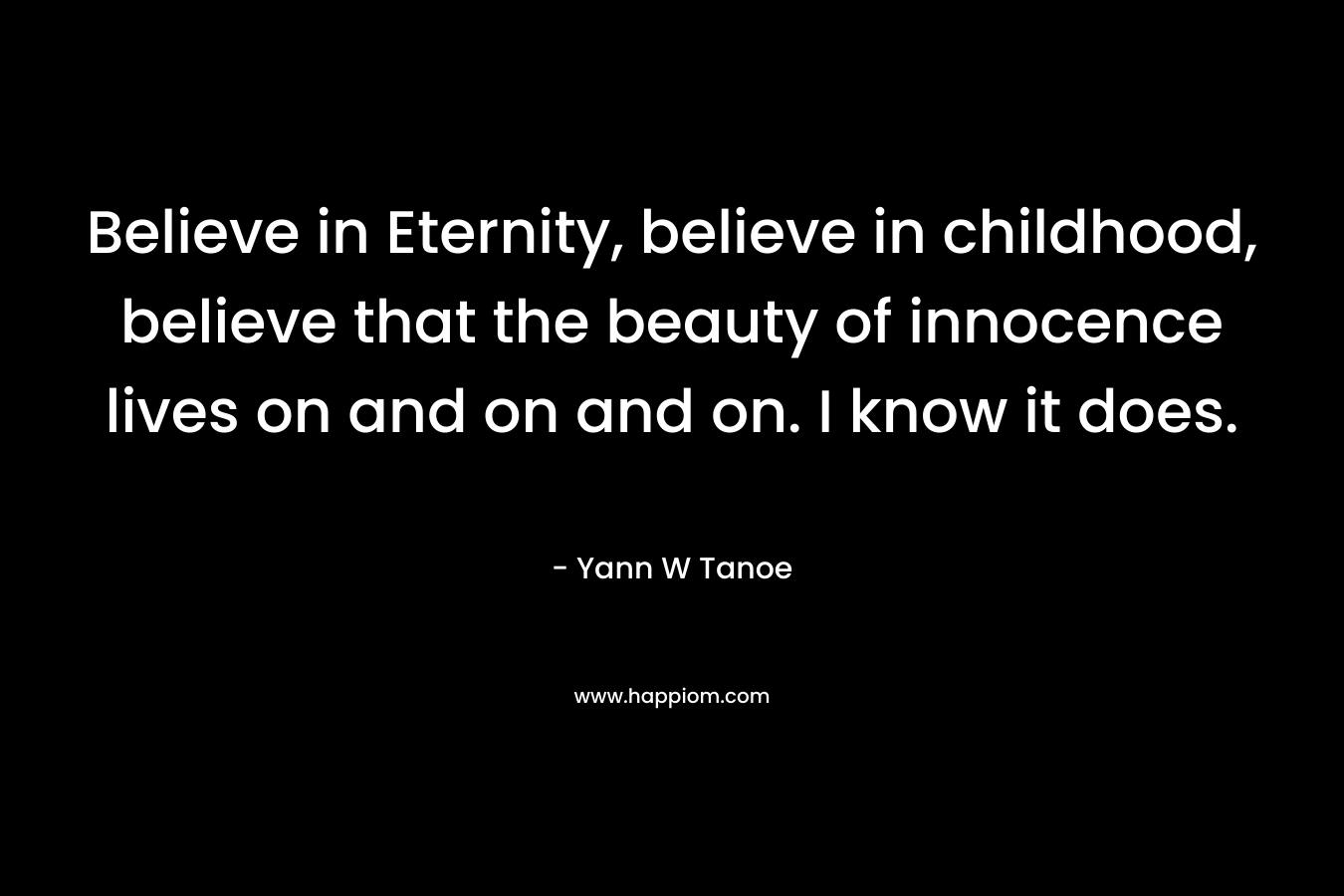 Believe in Eternity, believe in childhood, believe that the beauty of innocence lives on and on and on. I know it does.
