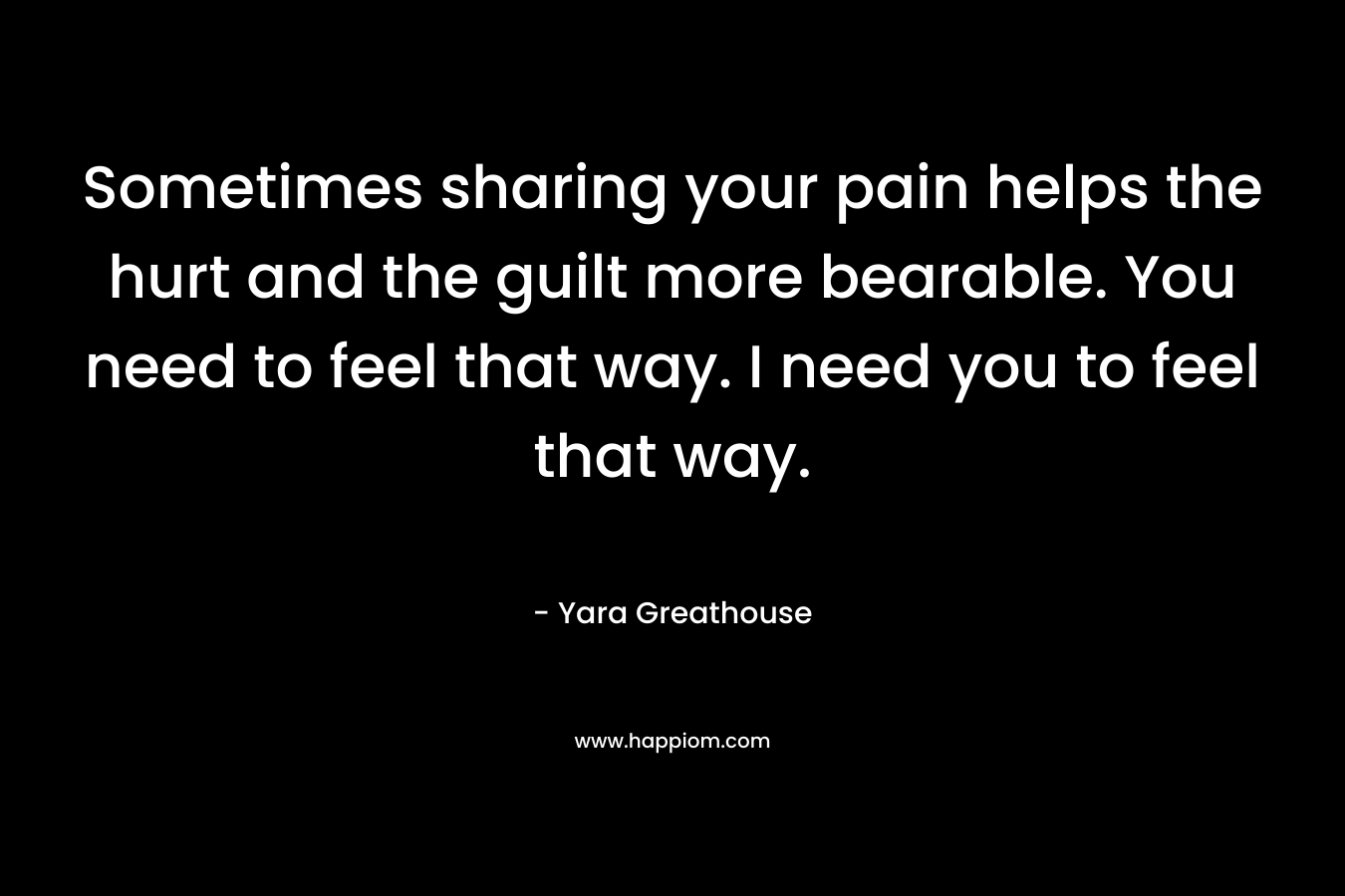 Sometimes sharing your pain helps the hurt and the guilt more bearable. You need to feel that way. I need you to feel that way.