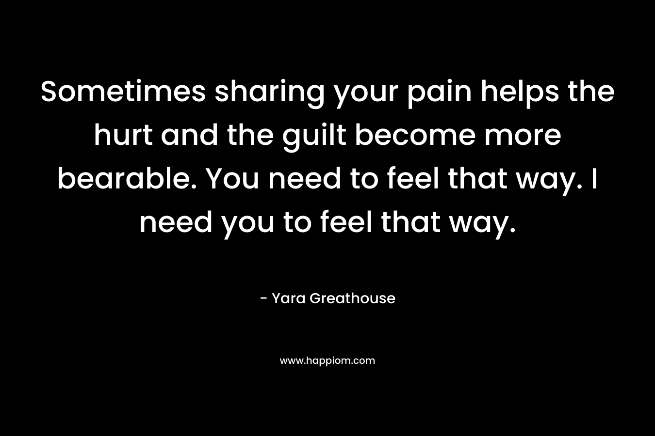 Sometimes sharing your pain helps the hurt and the guilt become more bearable. You need to feel that way. I need you to feel that way.