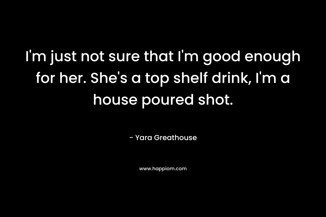 I’m just not sure that I’m good enough for her. She’s a top shelf drink, I’m a house poured shot. – Yara Greathouse