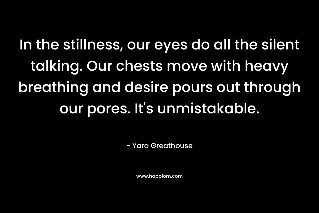 In the stillness, our eyes do all the silent talking. Our chests move with heavy breathing and desire pours out through our pores. It's unmistakable.
