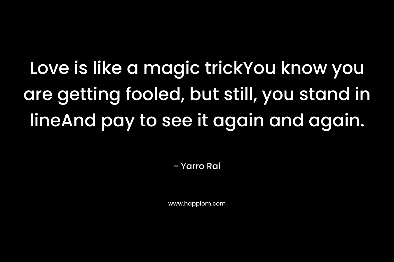 Love is like a magic trickYou know you are getting fooled, but still, you stand in lineAnd pay to see it again and again. – Yarro Rai