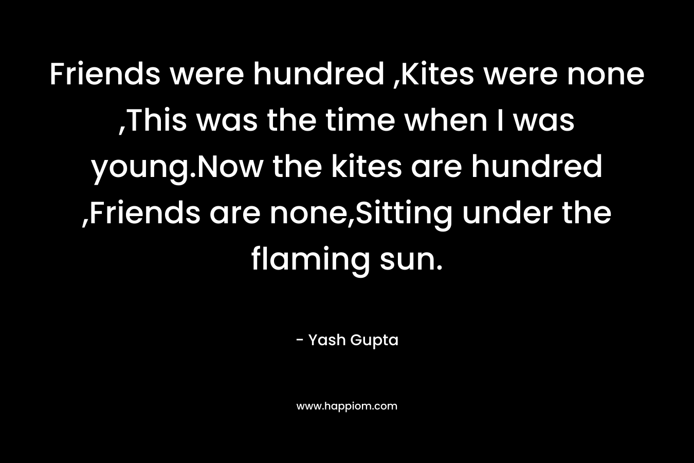 Friends were hundred ,Kites were none ,This was the time when I was young.Now the kites are hundred ,Friends are none,Sitting under the flaming sun.