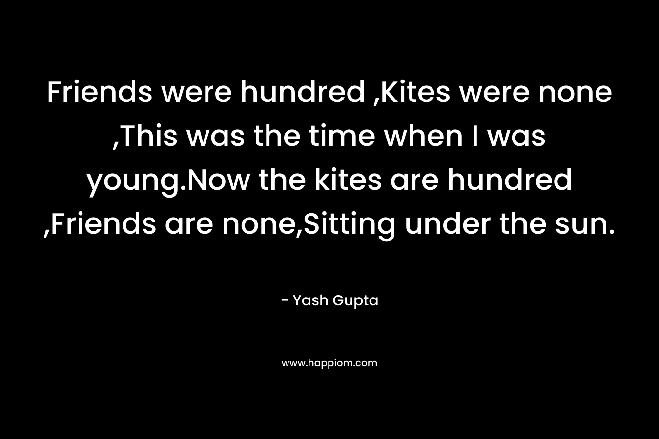 Friends were hundred ,Kites were none ,This was the time when I was young.Now the kites are hundred ,Friends are none,Sitting under the sun. – Yash Gupta