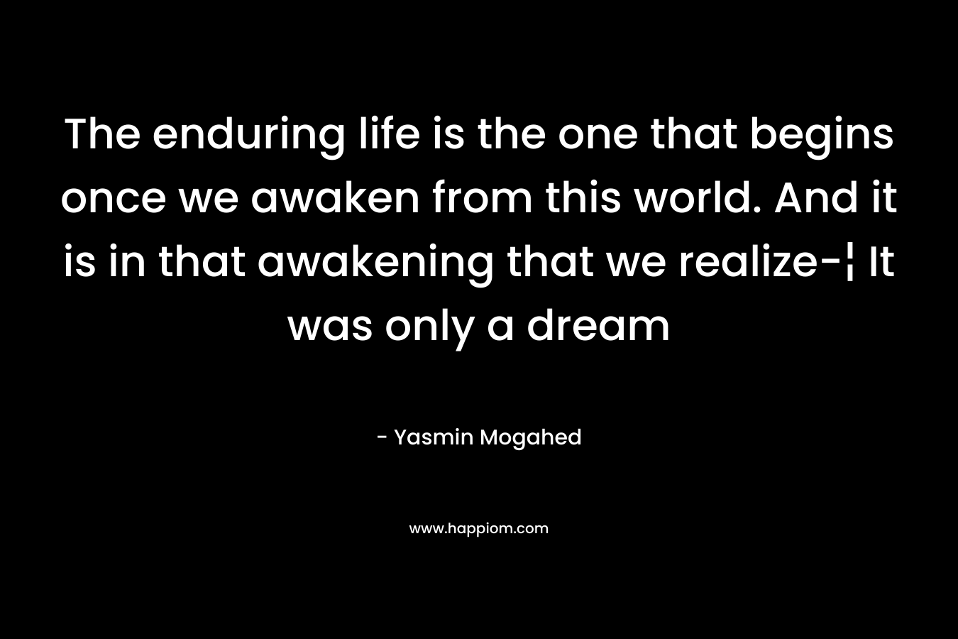 The enduring life is the one that begins once we awaken from this world. And it is in that awakening that we realize-¦ It was only a dream – Yasmin Mogahed