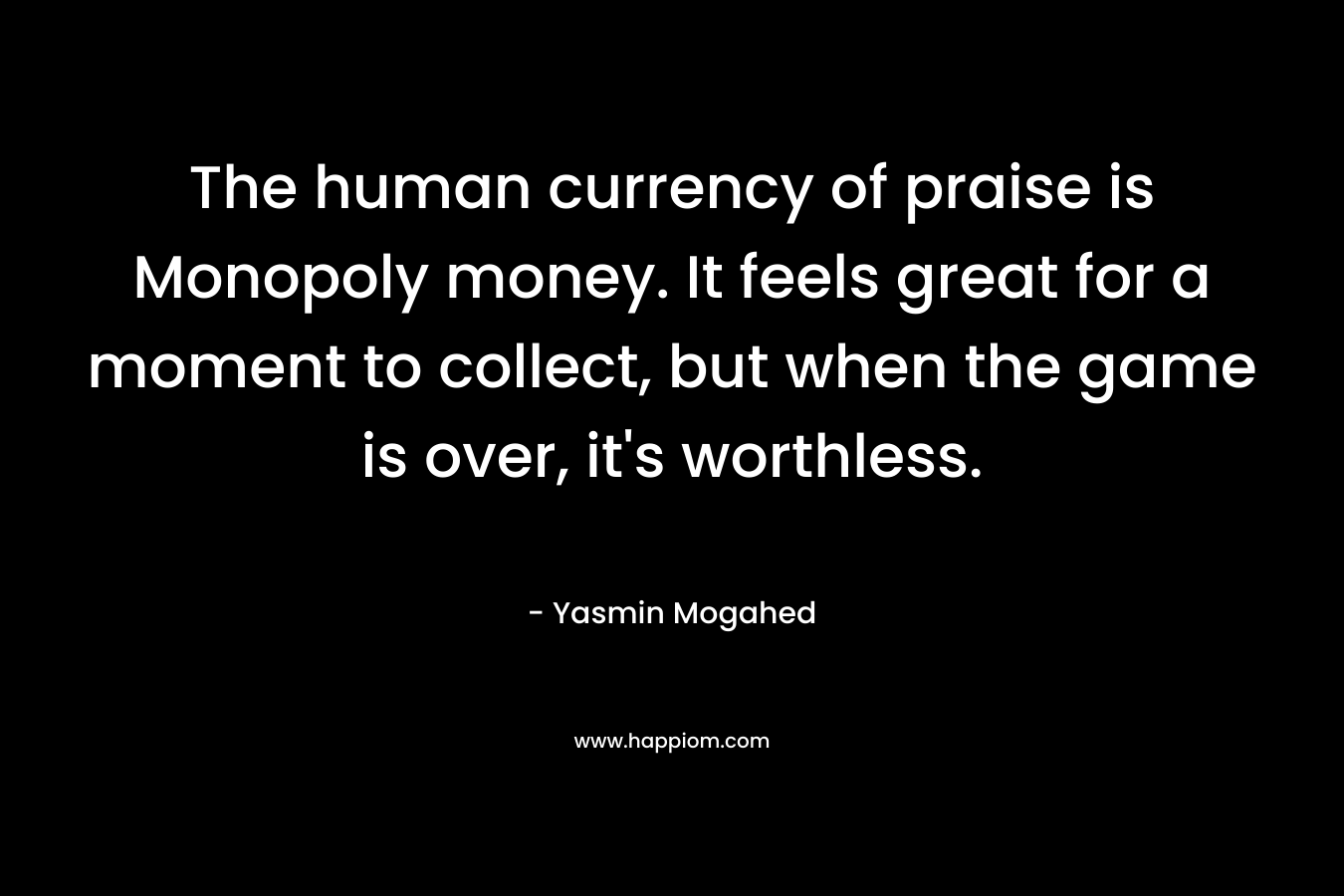 The human currency of praise is Monopoly money. It feels great for a moment to collect, but when the game is over, it's worthless.