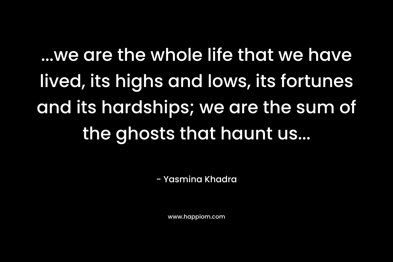 …we are the whole life that we have lived, its highs and lows, its fortunes and its hardships; we are the sum of the ghosts that haunt us… – Yasmina Khadra