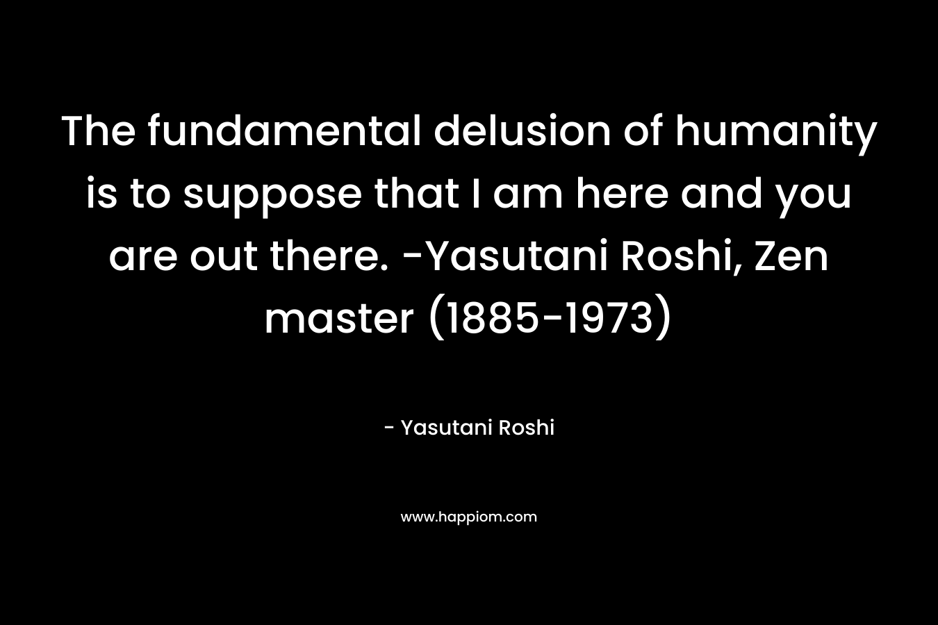 The fundamental delusion of humanity is to suppose that I am here and you are out there. -Yasutani Roshi, Zen master (1885-1973)