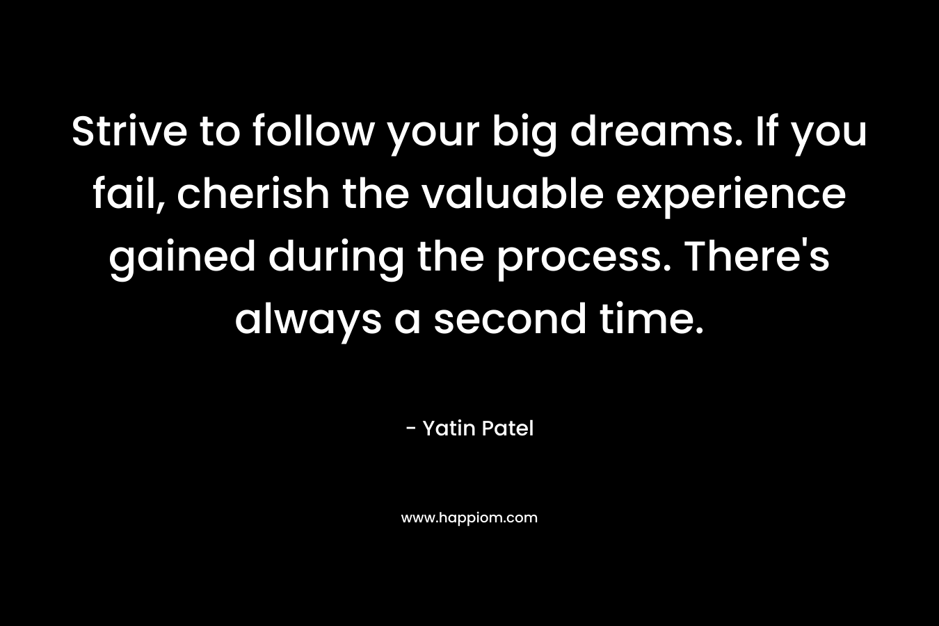 Strive to follow your big dreams. If you fail, cherish the valuable experience gained during the process. There's always a second time.