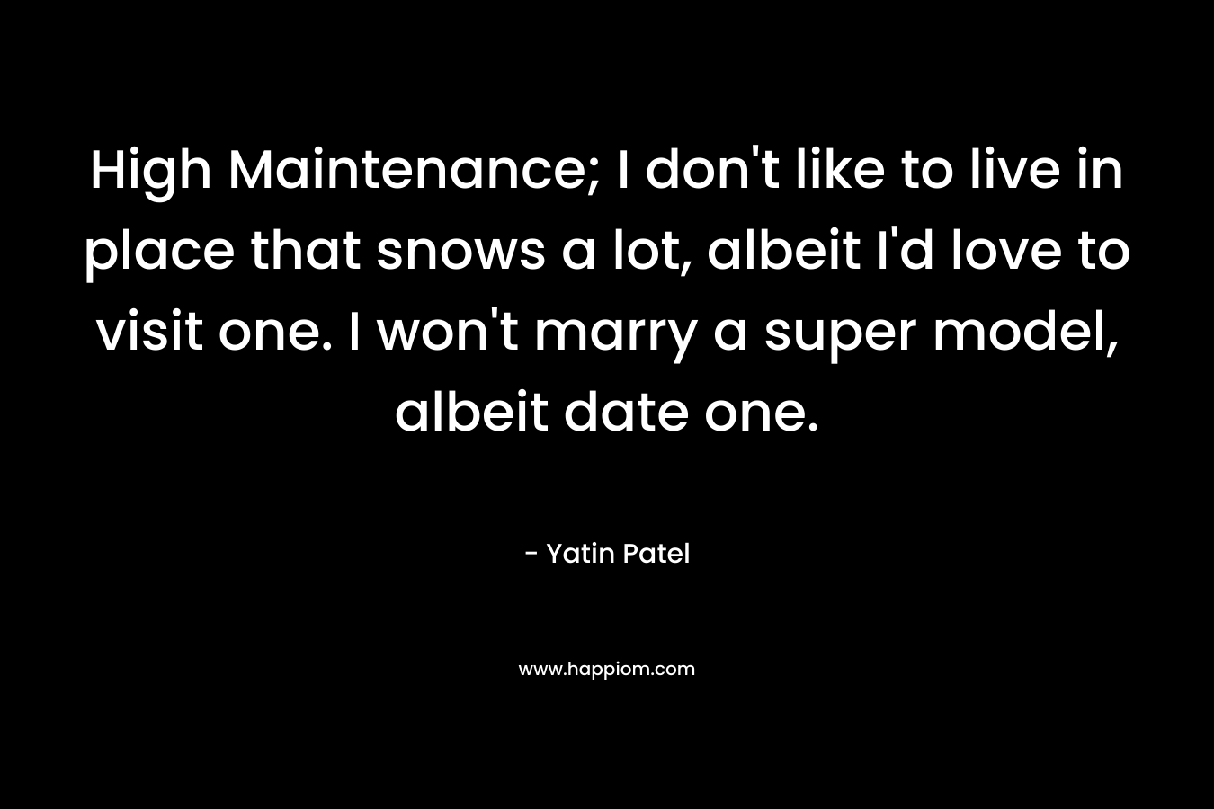 High Maintenance; I don’t like to live in place that snows a lot, albeit I’d love to visit one. I won’t marry a super model, albeit date one. – Yatin Patel