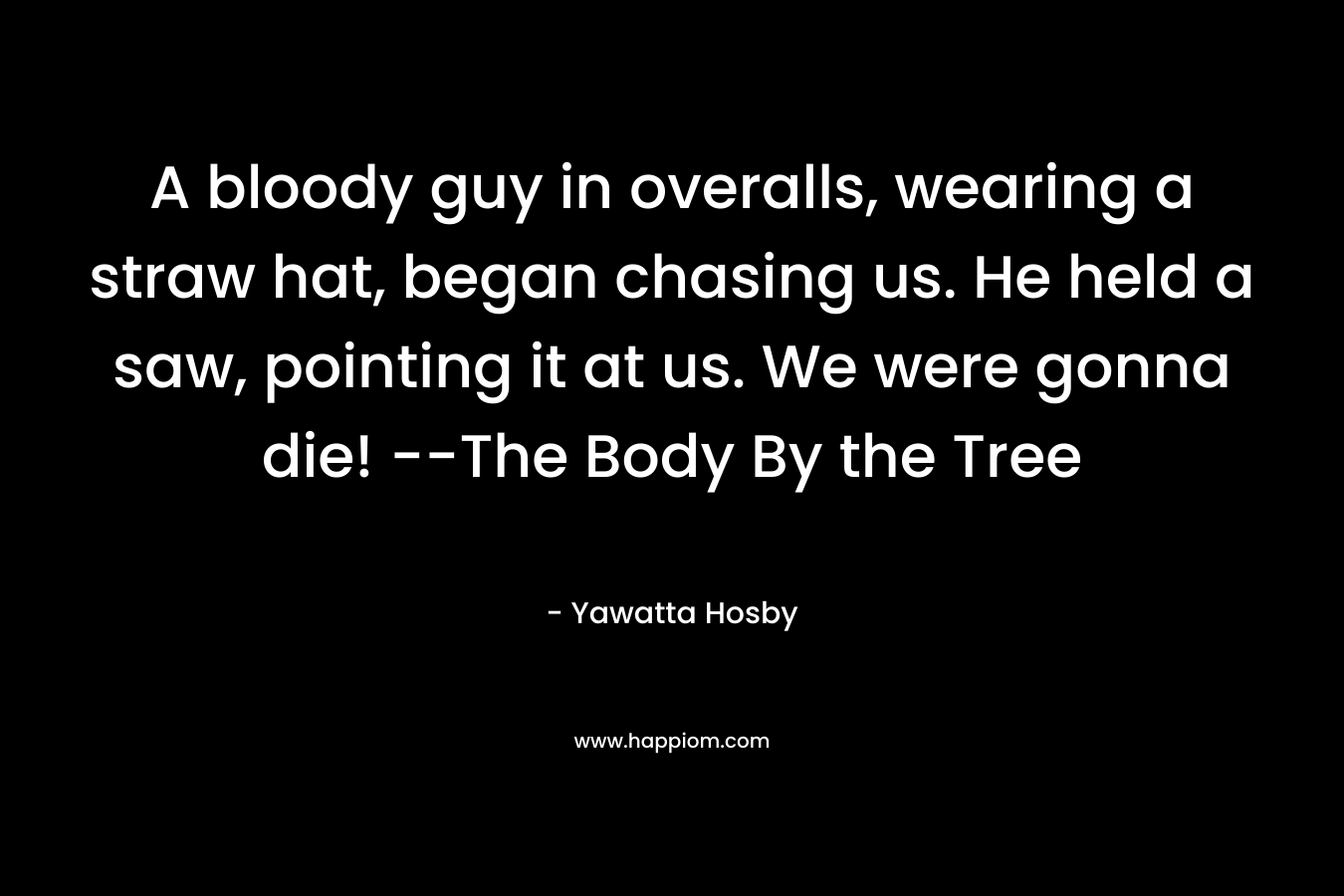 A bloody guy in overalls, wearing a straw hat, began chasing us. He held a saw, pointing it at us. We were gonna die! --The Body By the Tree