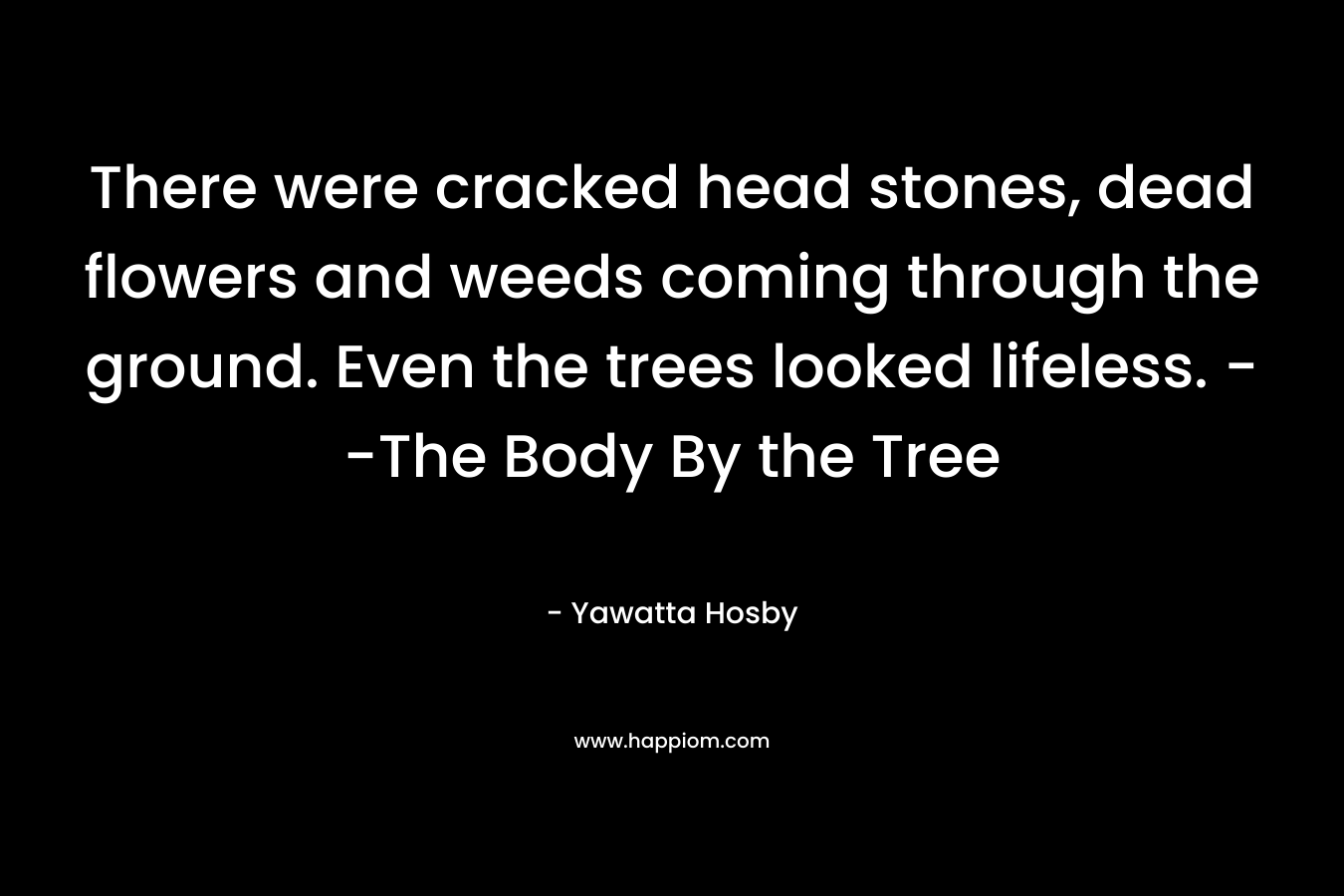 There were cracked head stones, dead flowers and weeds coming through the ground. Even the trees looked lifeless. –The Body By the Tree – Yawatta Hosby