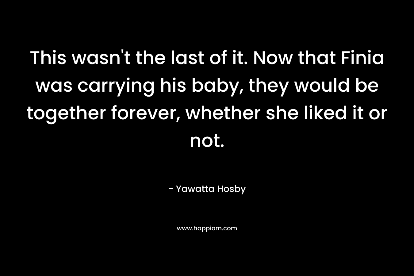 This wasn’t the last of it. Now that Finia was carrying his baby, they would be together forever, whether she liked it or not. – Yawatta Hosby