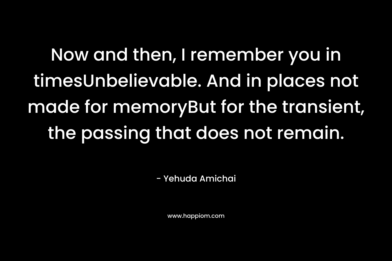 Now and then, I remember you in timesUnbelievable. And in places not made for memoryBut for the transient, the passing that does not remain. – Yehuda Amichai
