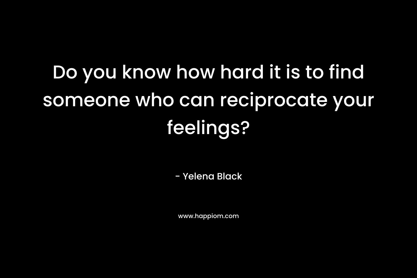 Do you know how hard it is to find someone who can reciprocate your feelings? – Yelena Black