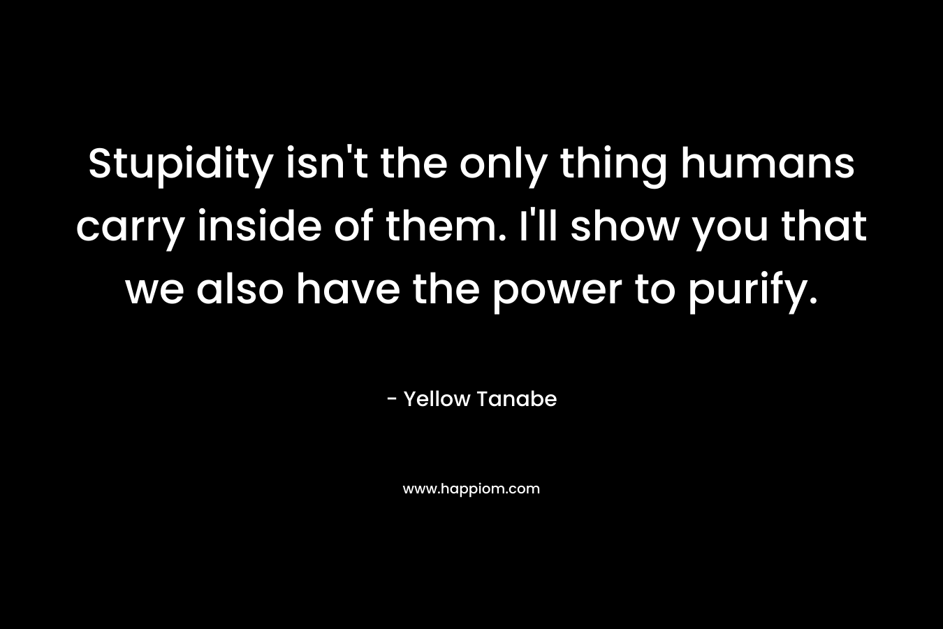 Stupidity isn’t the only thing humans carry inside of them. I’ll show you that we also have the power to purify. – Yellow Tanabe