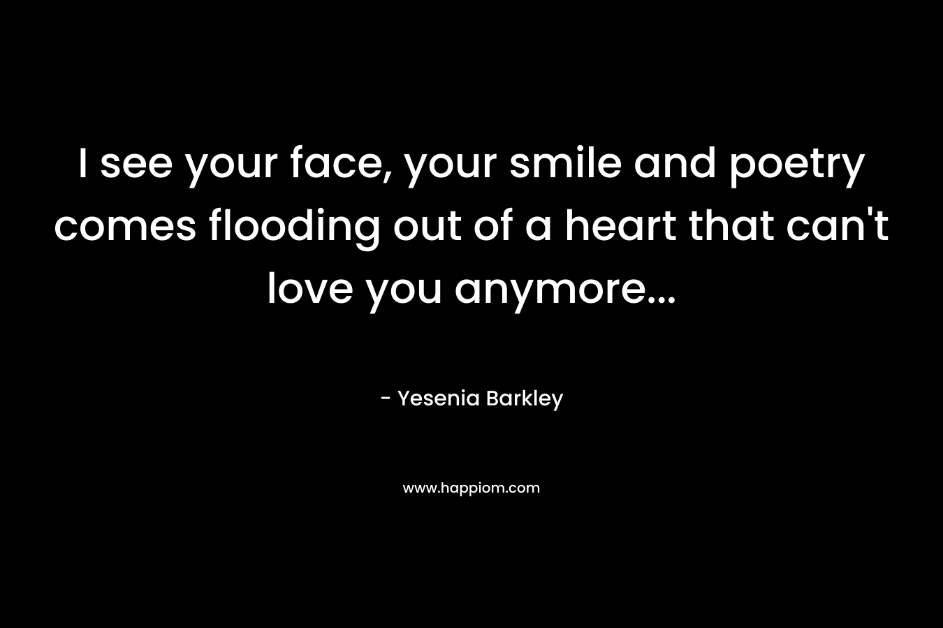 I see your face, your smile and poetry comes flooding out of a heart that can’t love you anymore… – Yesenia Barkley