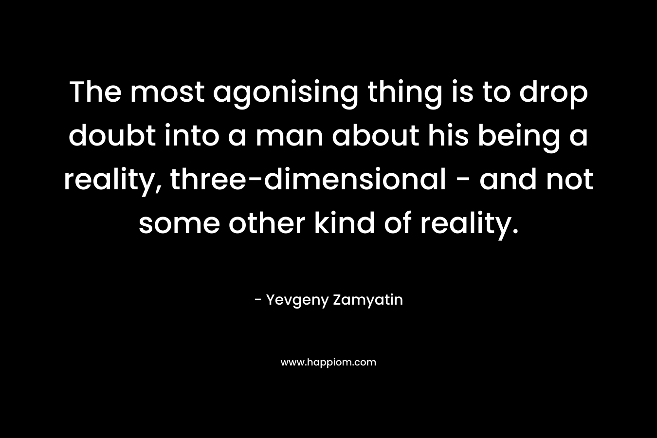 The most agonising thing is to drop doubt into a man about his being a reality, three-dimensional – and not some other kind of reality. – Yevgeny Zamyatin