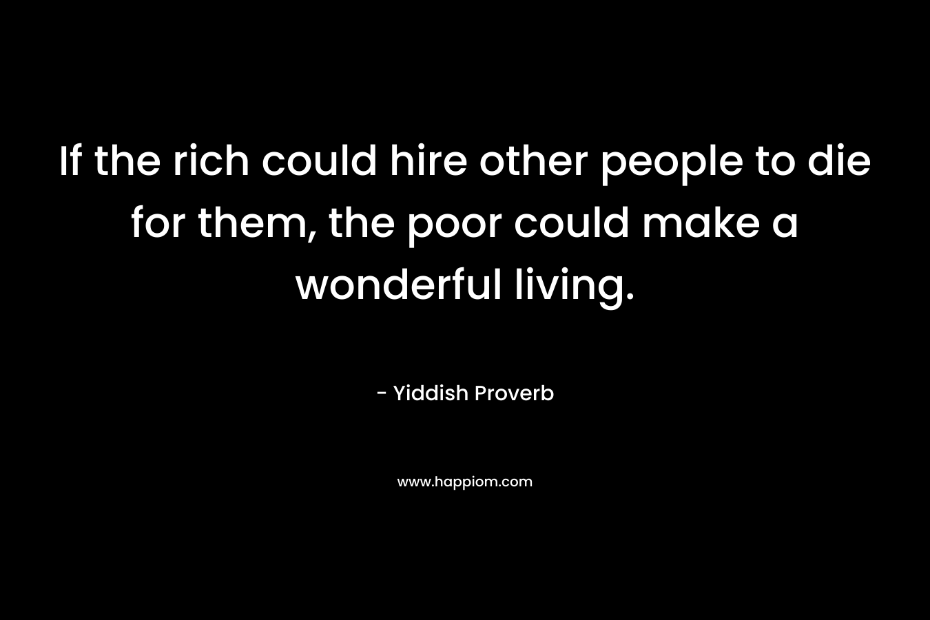 If the rich could hire other people to die for them, the poor could make a wonderful living. – Yiddish Proverb